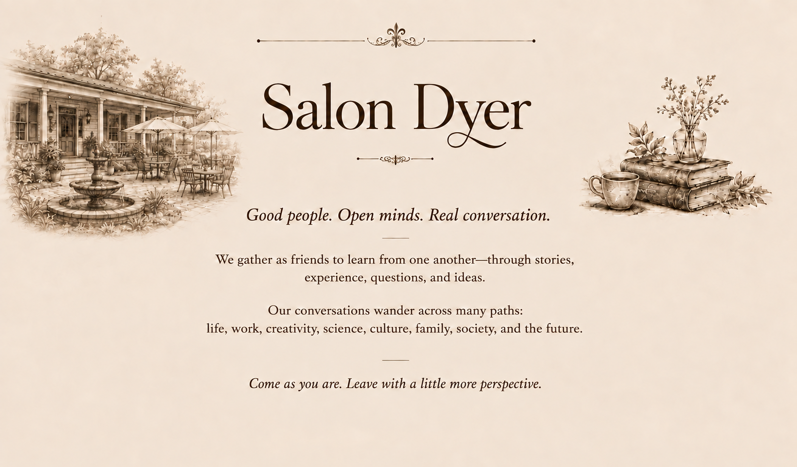Salon Dyer. Good people. Open minds. Real conversation. We gather
              as friends to learn from one another - through stories, experience,
              questions, and ideas. Our conversations wander across many paths:
              life, work, creativity, science, culture, family, society, and the
              future. Come as you are. Leave with a little more perspective.